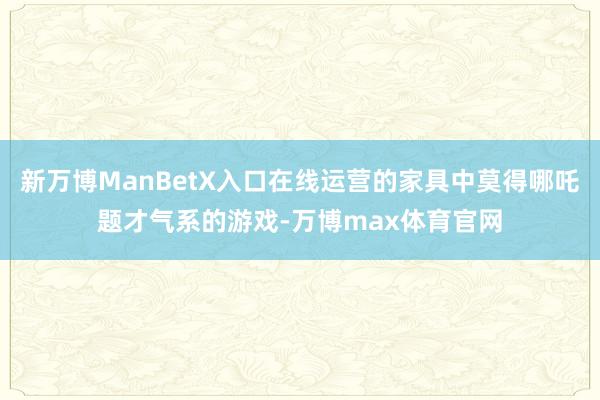 新万博ManBetX入口在线运营的家具中莫得哪吒题才气系的游戏-万博max体育官网
