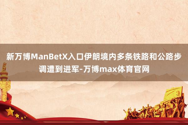 新万博ManBetX入口伊朗境内多条铁路和公路步调遭到进军-万博max体育官网