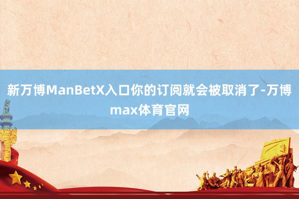 新万博ManBetX入口你的订阅就会被取消了-万博max体育官网