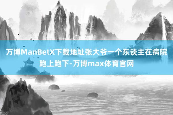 万博ManBetX下载地址张大爷一个东谈主在病院跑上跑下-万博max体育官网