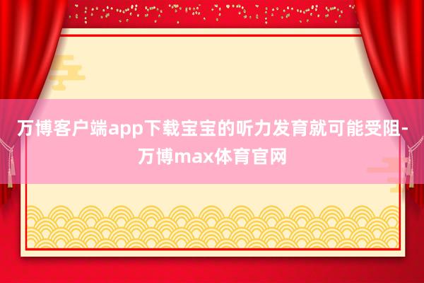 万博客户端app下载宝宝的听力发育就可能受阻-万博max体育官网