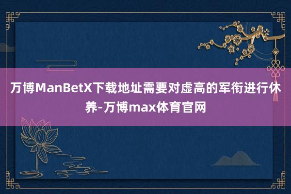 万博ManBetX下载地址需要对虚高的军衔进行休养-万博max体育官网
