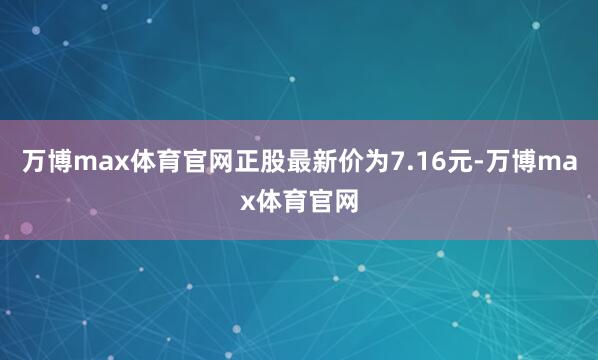 万博max体育官网正股最新价为7.16元-万博max体育官网