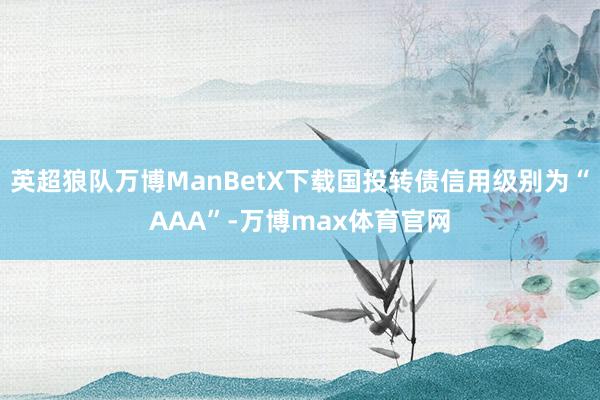 英超狼队万博ManBetX下载国投转债信用级别为“AAA”-万博max体育官网
