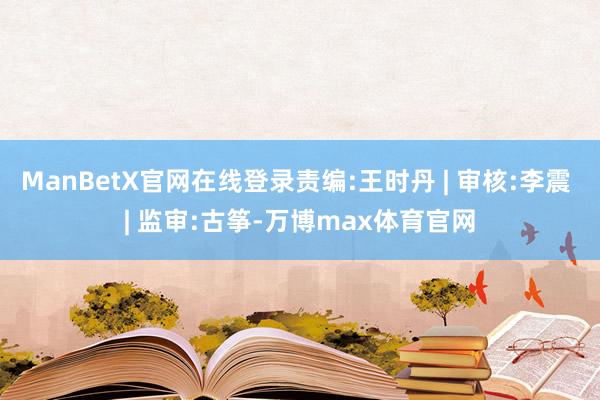 ManBetX官网在线登录责编:王时丹 | 审核:李震 | 监审:古筝-万博max体育官网