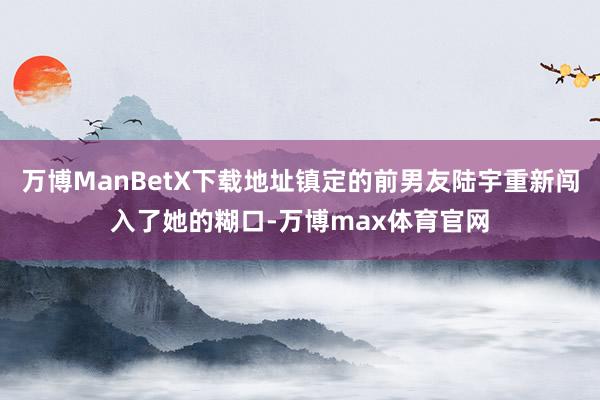 万博ManBetX下载地址镇定的前男友陆宇重新闯入了她的糊口-万博max体育官网