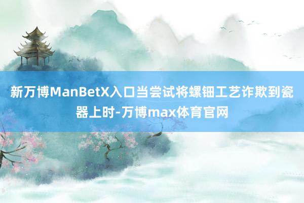 新万博ManBetX入口当尝试将螺钿工艺诈欺到瓷器上时-万博max体育官网