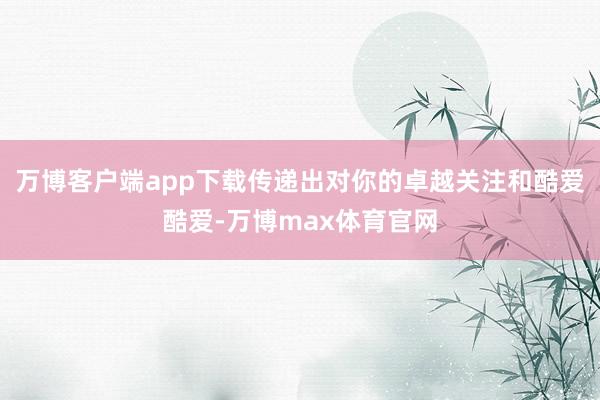 万博客户端app下载传递出对你的卓越关注和酷爱酷爱-万博max体育官网