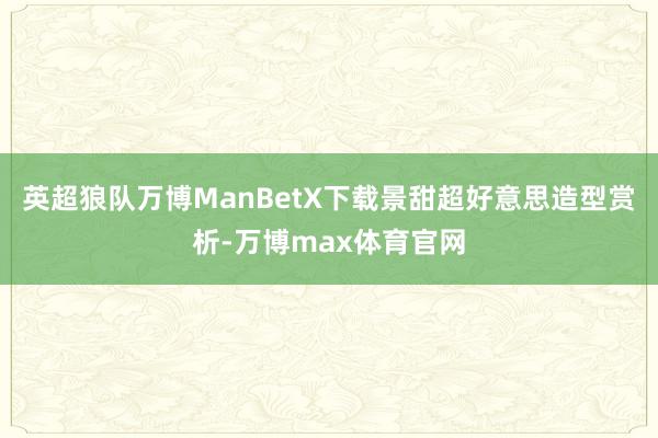 英超狼队万博ManBetX下载景甜超好意思造型赏析-万博max体育官网