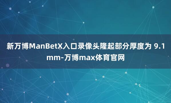 新万博ManBetX入口录像头隆起部分厚度为 9.1mm-万博max体育官网
