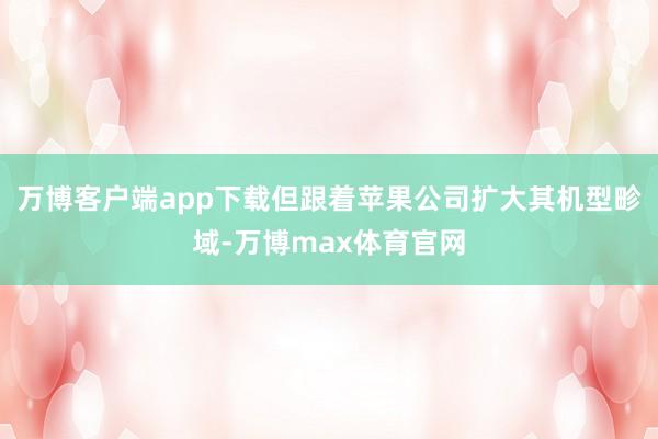 万博客户端app下载但跟着苹果公司扩大其机型畛域-万博max体育官网