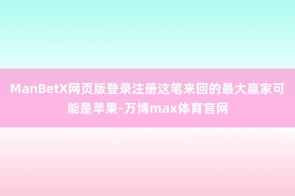 ManBetX网页版登录注册这笔来回的最大赢家可能是苹果-万博max体育官网