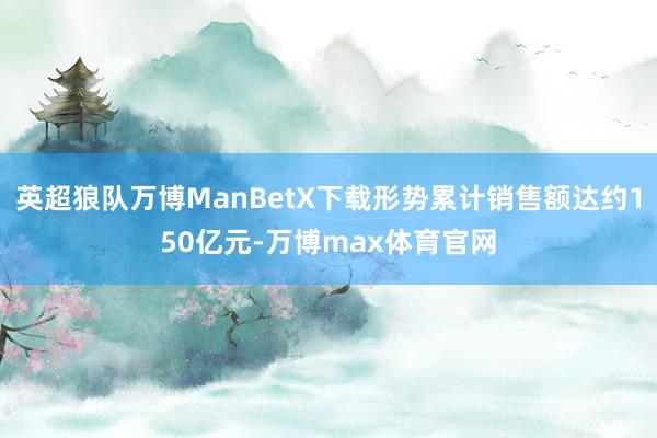 英超狼队万博ManBetX下载形势累计销售额达约150亿元-万博max体育官网