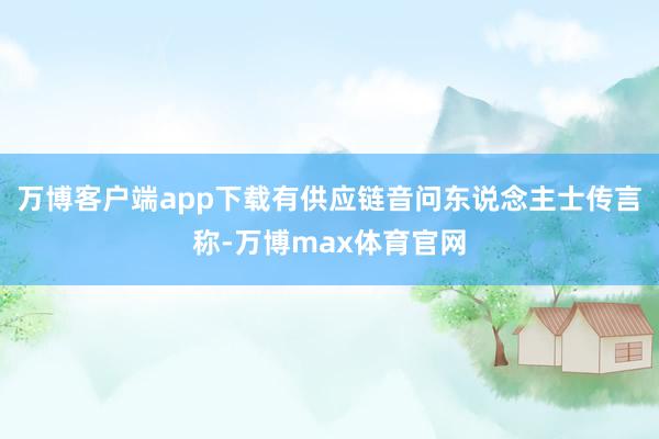 万博客户端app下载有供应链音问东说念主士传言称-万博max体育官网