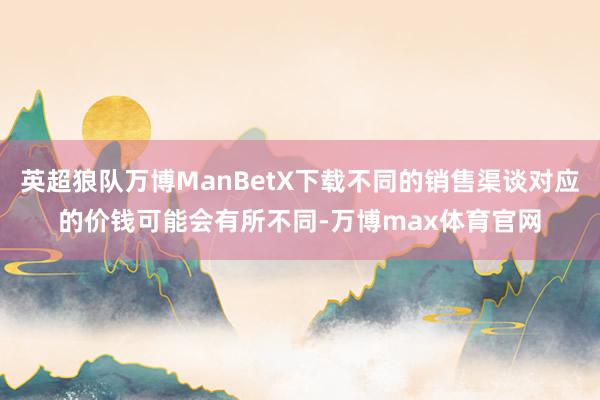 英超狼队万博ManBetX下载不同的销售渠谈对应的价钱可能会有所不同-万博max体育官网