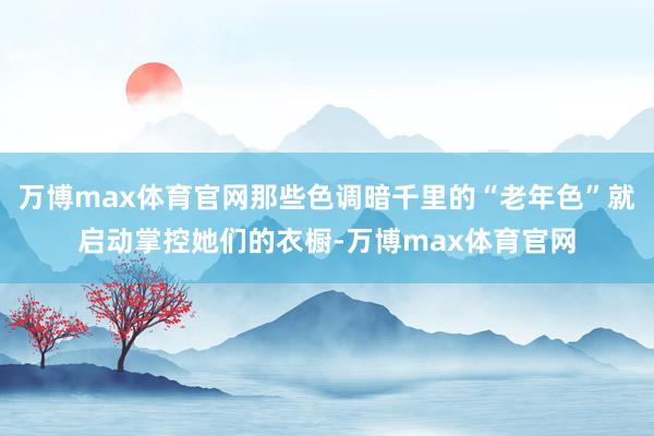 万博max体育官网那些色调暗千里的“老年色”就启动掌控她们的衣橱-万博max体育官网