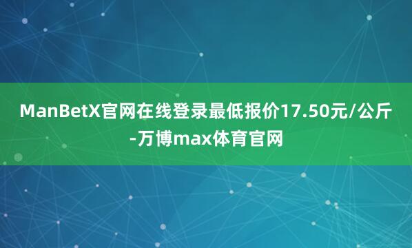 ManBetX官网在线登录最低报价17.50元/公斤-万博max体育官网