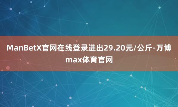 ManBetX官网在线登录进出29.20元/公斤-万博max体育官网
