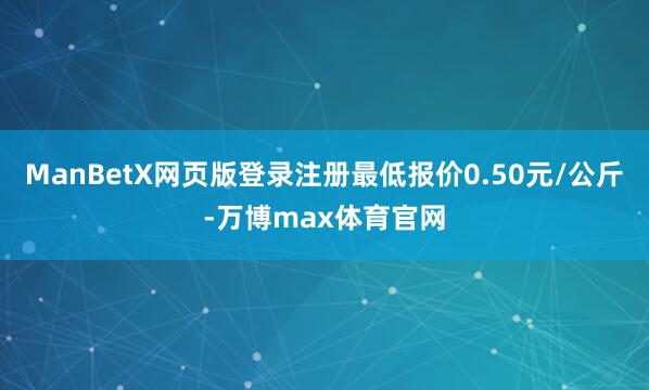 ManBetX网页版登录注册最低报价0.50元/公斤-万博max体育官网