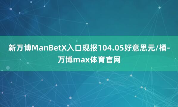 新万博ManBetX入口现报104.05好意思元/桶-万博max体育官网