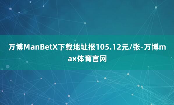 万博ManBetX下载地址报105.12元/张-万博max体育官网
