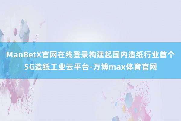 ManBetX官网在线登录构建起国内造纸行业首个5G造纸工业云平台-万博max体育官网