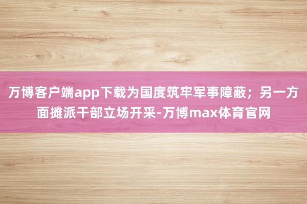 万博客户端app下载为国度筑牢军事障蔽；另一方面摊派干部立场开采-万博max体育官网