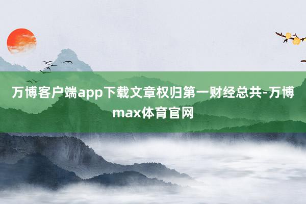 万博客户端app下载文章权归第一财经总共-万博max体育官网