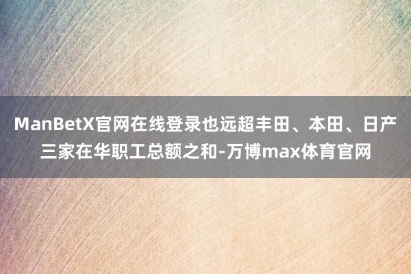 ManBetX官网在线登录也远超丰田、本田、日产三家在华职工总额之和-万博max体育官网