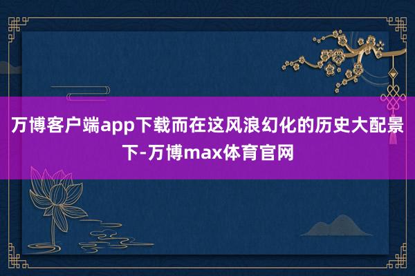 万博客户端app下载而在这风浪幻化的历史大配景下-万博max体育官网