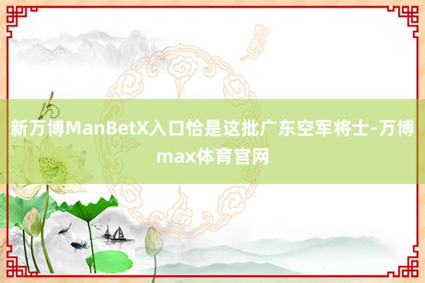 新万博ManBetX入口恰是这批广东空军将士-万博max体育官网