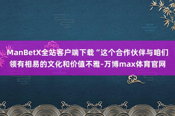 ManBetX全站客户端下载“这个合作伙伴与咱们领有相易的文化和价值不雅-万博max体育官网