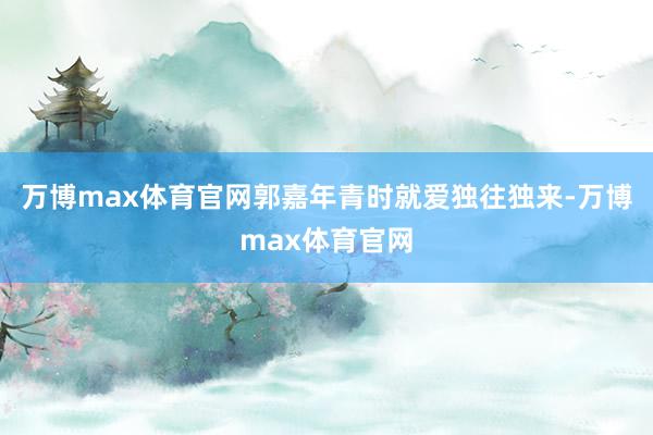 万博max体育官网郭嘉年青时就爱独往独来-万博max体育官网