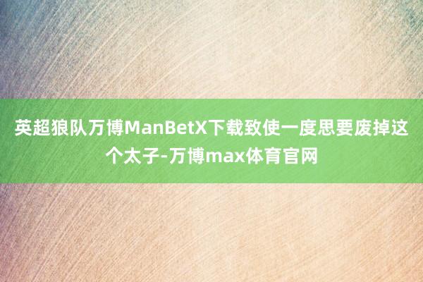 英超狼队万博ManBetX下载致使一度思要废掉这个太子-万博max体育官网