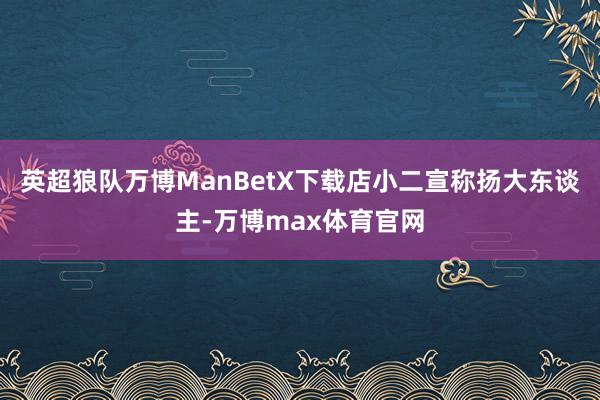 英超狼队万博ManBetX下载店小二宣称扬大东谈主-万博max体育官网