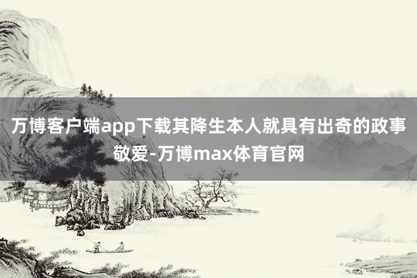 万博客户端app下载其降生本人就具有出奇的政事敬爱-万博max体育官网
