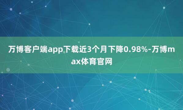 万博客户端app下载近3个月下降0.98%-万博max体育官网