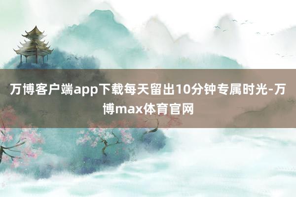 万博客户端app下载每天留出10分钟专属时光-万博max体育官网