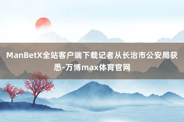 ManBetX全站客户端下载记者从长治市公安局获悉-万博max体育官网