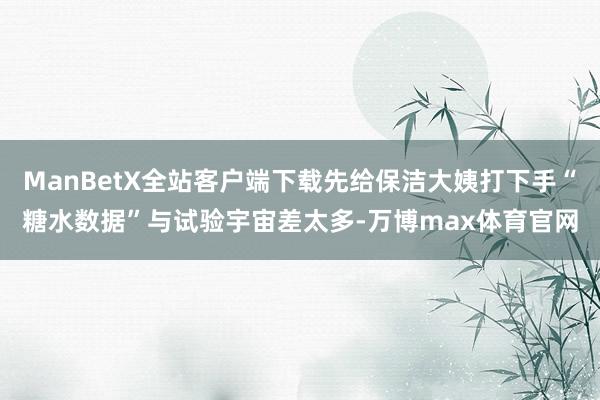 ManBetX全站客户端下载先给保洁大姨打下手“糖水数据”与试验宇宙差太多-万博max体育官网