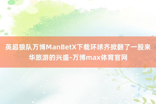 英超狼队万博ManBetX下载环球齐掀翻了一股来华旅游的兴盛-万博max体育官网