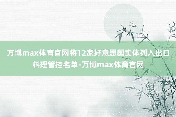 万博max体育官网将12家好意思国实体列入出口料理管控名单-万博max体育官网