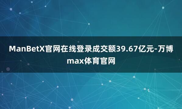 ManBetX官网在线登录成交额39.67亿元-万博max体育官网