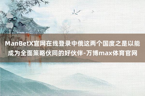ManBetX官网在线登录中俄这两个国度之是以能成为全面策略伙同的好伙伴-万博max体育官网