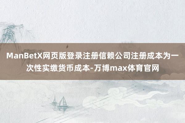 ManBetX网页版登录注册信赖公司注册成本为一次性实缴货币成本-万博max体育官网