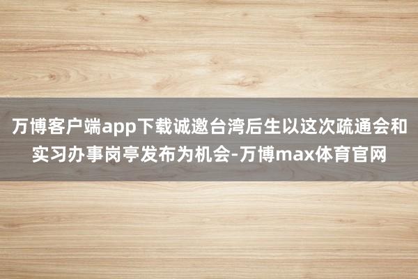 万博客户端app下载诚邀台湾后生以这次疏通会和实习办事岗亭发布为机会-万博max体育官网