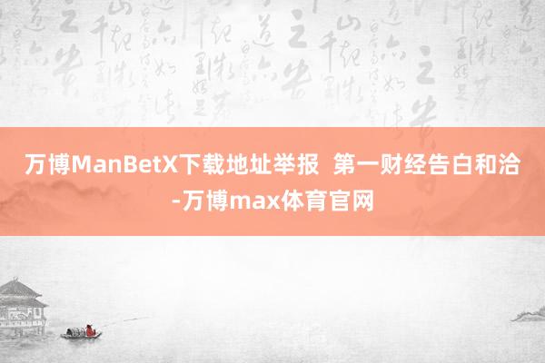 万博ManBetX下载地址举报 第一财经告白和洽-万博max体育官网