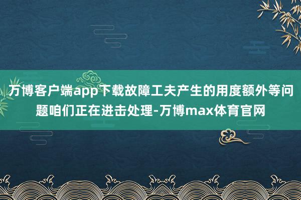 万博客户端app下载故障工夫产生的用度额外等问题咱们正在进击处理-万博max体育官网