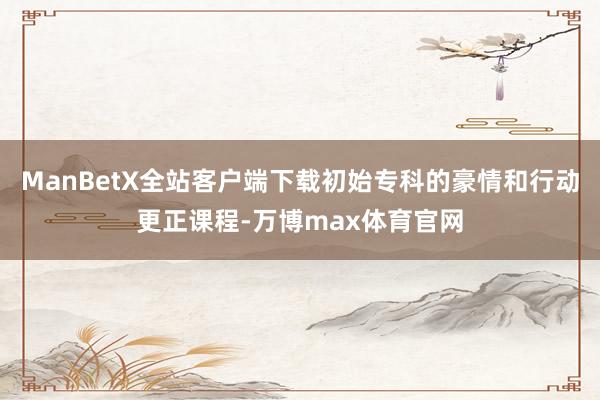 ManBetX全站客户端下载初始专科的豪情和行动更正课程-万博max体育官网