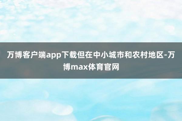 万博客户端app下载但在中小城市和农村地区-万博max体育官网